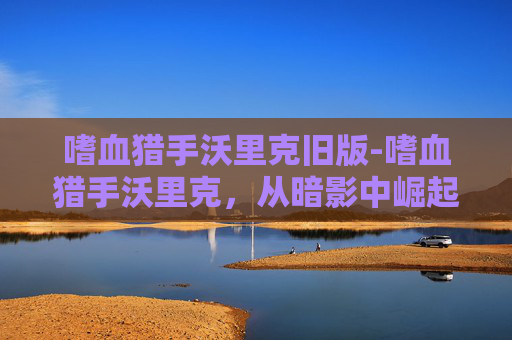 嗜血猎手沃里克旧版-嗜血猎手沃里克,从暗影中崛起的传奇 嗜血猎手沃里克旧版-嗜血猎手沃里克,从暗影中崛起的传奇