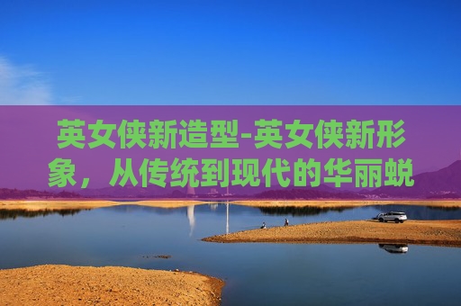 英女侠新造型-英女侠新形象，从传统到现代的华丽蜕变
