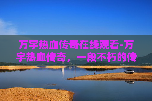 万宇热血传奇在线观看-万宇热血传奇，一段不朽的传奇故事