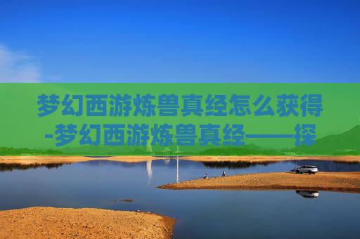梦幻西游炼兽真经怎么获得-梦幻西游炼兽真经——探索宠物养成的奥秘
