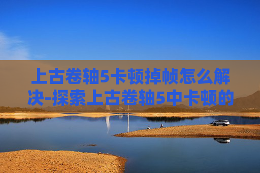 上古卷轴5卡顿掉帧怎么解决-探索上古卷轴5中卡顿的奥秘 上古卷轴5卡顿掉帧怎么解决-探索上古卷轴5中卡顿的奥秘