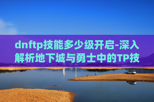dnftp技能多少级开启-深入解析地下城与勇士中的TP技能——掌握其精髓，提升战斗效率