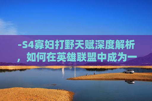 -S4寡妇打野天赋深度解析,如何在英雄联盟中成为一名出色的寡妇刺客 -S4寡妇打野天赋深度解析,如何在英雄联盟中成为一名出色的寡妇刺客