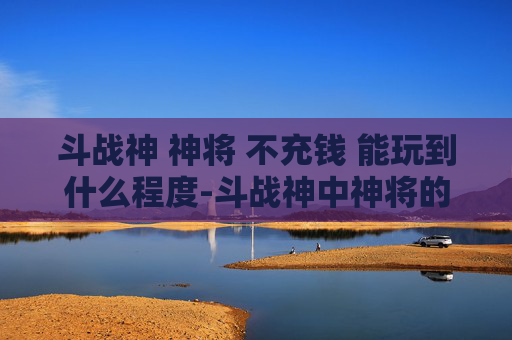 斗战神 神将 不充钱 能玩到什么程度-斗战神中神将的奥秘与挑战
