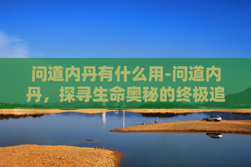 问道内丹有什么用-问道内丹,探寻生命奥秘的终极追求 问道内丹有什么用-问道内丹,探寻生命奥秘的终极追求