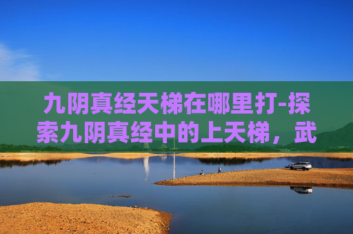 九阴真经天梯在哪里打-探索九阴真经中的上天梯,武侠世界中的终极挑战 九阴真经天梯在哪里打-探索九阴真经中的上天梯,武侠世界中的终极挑战