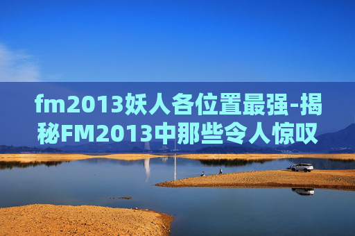 fm2013妖人各位置最强-揭秘FM2013中那些令人惊叹的妖人 fm2013妖人各位置最强-揭秘FM2013中那些令人惊叹的妖人