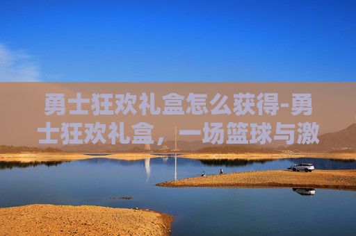 勇士狂欢礼盒怎么获得-勇士狂欢礼盒，一场篮球与激情的盛宴