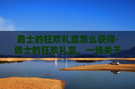 勇士的狂欢礼盒怎么获得-勇士的狂欢礼盒，一场关于冒险与荣耀的盛宴