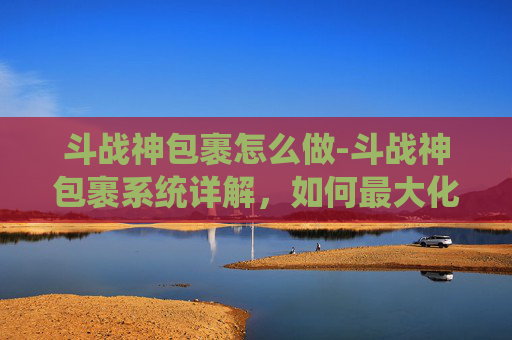 斗战神包裹怎么做-斗战神包裹系统详解，如何最大化利用你的资源