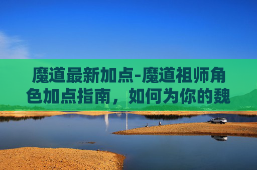 魔道最新加点-魔道祖师角色加点指南，如何为你的魏无羡或蓝忘机加点？