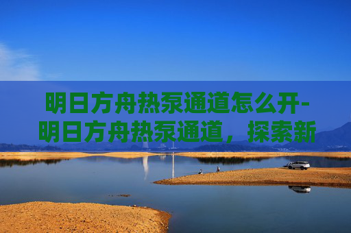 明日方舟热泵通道怎么开-明日方舟热泵通道，探索新机制与策略