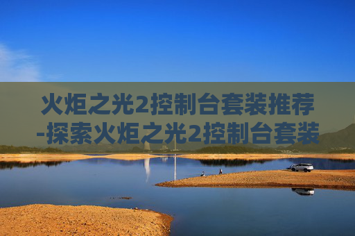火炬之光2控制台套装推荐-探索火炬之光2控制台套装的奥秘 火炬之光2控制台套装推荐-探索火炬之光2控制台套装的奥秘