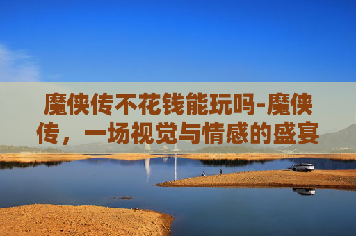 魔侠传不花钱能玩吗-魔侠传，一场视觉与情感的盛宴