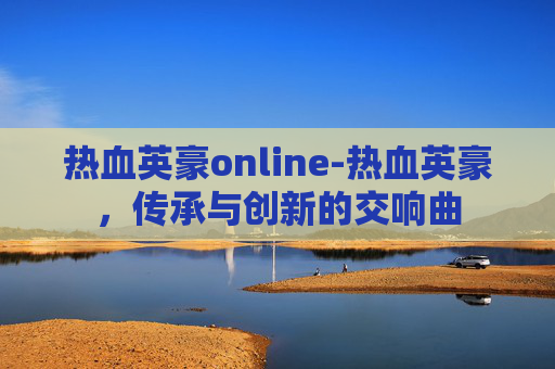 热血英豪online-热血英豪,传承与创新的交响曲 热血英豪online-热血英豪,传承与创新的交响曲
