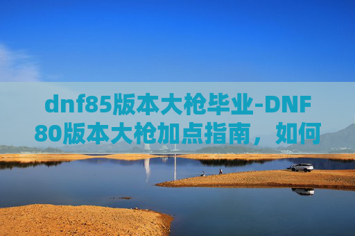 dnf85版本大枪毕业-DNF80版本大枪加点指南，如何最大化输出与生存能力