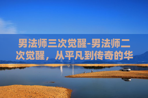 男法师三次觉醒-男法师二次觉醒，从平凡到传奇的华丽转变