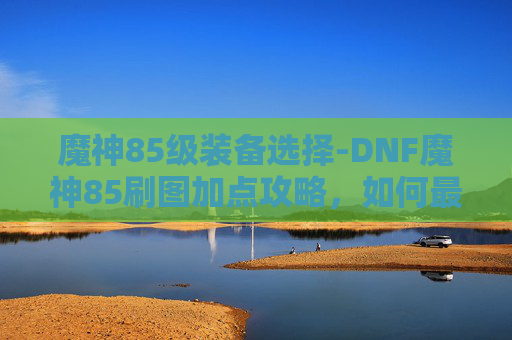 魔神85级装备选择-DNF魔神85刷图加点攻略,如何最大化输出与生存能力 魔神85级装备选择-DNF魔神85刷图加点攻略,如何最大化输出与生存能力