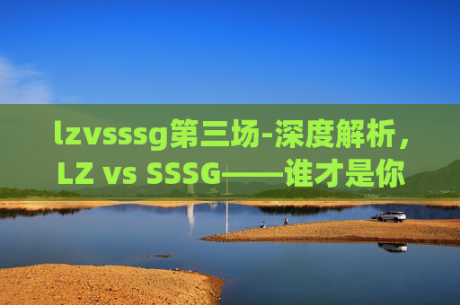 lzvsssg第三场-深度解析，LZ vs SSSG——谁才是你的最佳选择？