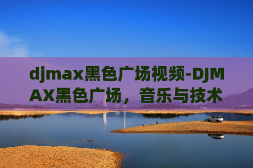 djmax黑色广场视频-DJMAX黑色广场,音乐与技术的完美融合