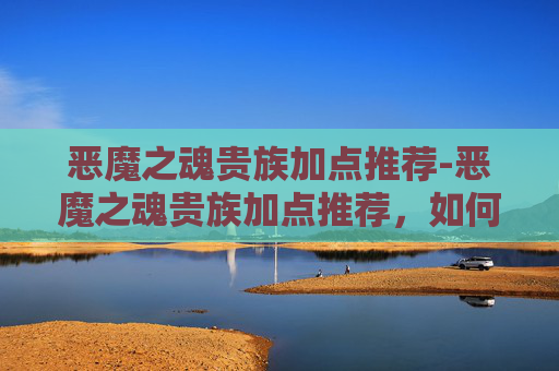 恶魔之魂贵族加点推荐-恶魔之魂贵族加点推荐，如何打造你的专属战斗风格