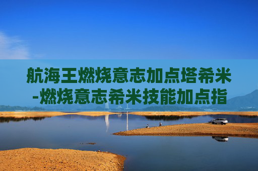 航海王燃烧意志加点塔希米-燃烧意志希米技能加点指南 航海王燃烧意志加点塔希米-燃烧意志希米技能加点指南