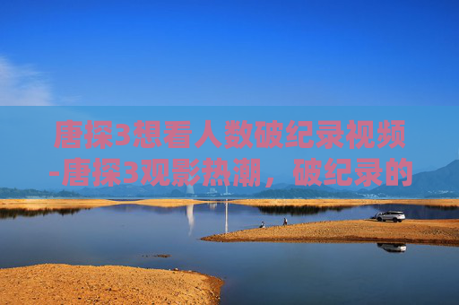 唐探3想看人数破纪录视频-唐探3观影热潮,破纪录的票房背后的故事 唐探3想看人数破纪录视频-唐探3观影热潮,破纪录的票房背后的故事