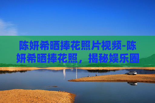 陈妍希晒捧花照片视频-陈妍希晒捧花照，揭秘娱乐圈中的浪漫瞬间