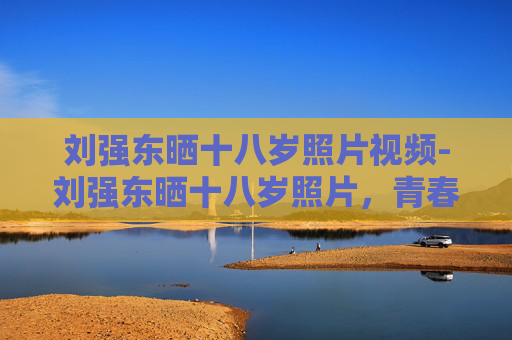 刘强东晒十八岁照片视频-刘强东晒十八岁照片，青春的回望与未来的展望