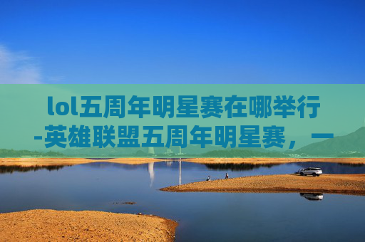 lol五周年明星赛在哪举行-英雄联盟五周年明星赛,一场电竞盛宴的华丽转身 lol五周年明星赛在哪举行-英雄联盟五周年明星赛,一场电竞盛宴的华丽转身