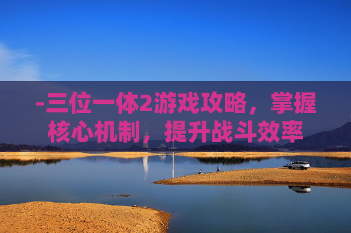 -三位一体2游戏攻略,掌握核心机制,提升战斗效率 -三位一体2游戏攻略,掌握核心机制,提升战斗效率