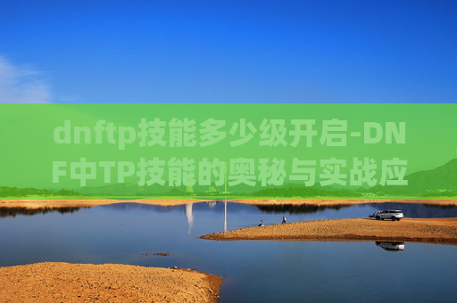 dnftp技能多少级开启-DNF中TP技能的奥秘与实战应用