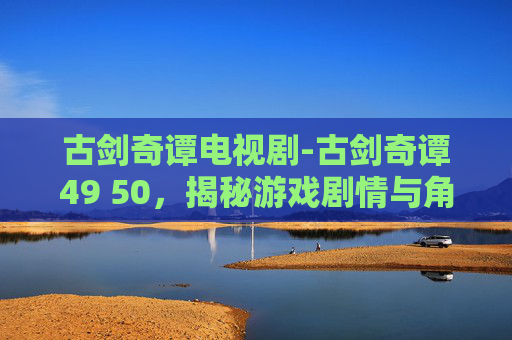 古剑奇谭电视剧-古剑奇谭49 50,揭秘游戏剧情与角色发展 古剑奇谭电视剧-古剑奇谭49 50,揭秘游戏剧情与角色发展