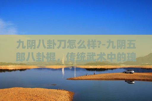 九阴八卦刀怎么样?-九阴五郎八卦棍，传统武术中的瑰宝