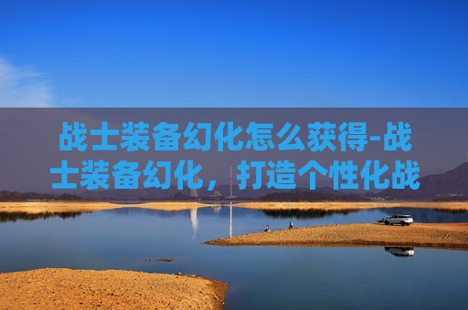 战士装备幻化怎么获得-战士装备幻化，打造个性化战斗风格