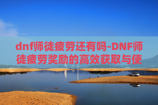dnf师徒疲劳还有吗-DNF师徒疲劳奖励的高效获取与使用策略