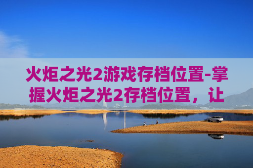 火炬之光2游戏存档位置-掌握火炬之光2存档位置,让你的游戏之旅更加顺畅 火炬之光2游戏存档位置-掌握火炬之光2存档位置,让你的游戏之旅更加顺畅