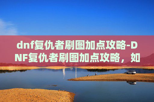 dnf复仇者刷图加点攻略-DNF复仇者刷图加点攻略，如何高效利用技能与装备