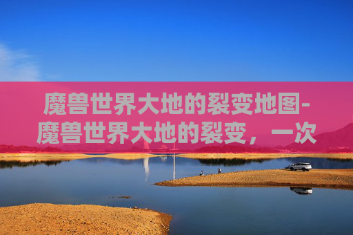 魔兽世界大地的裂变地图-魔兽世界大地的裂变，一次深入探索与体验