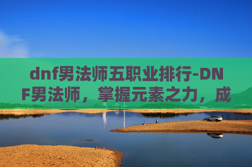 dnf男法师五职业排行-DNF男法师，掌握元素之力，成为游戏中的魔法师