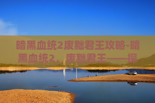 暗黑血统2废黜君王攻略-暗黑血统2,废黜君王——探索游戏深度与策略的完美结合 暗黑血统2废黜君王攻略-暗黑血统2,废黜君王——探索游戏深度与策略的完美结合
