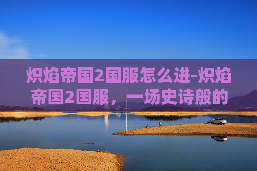 炽焰帝国2国服怎么进-炽焰帝国2国服，一场史诗般的战斗与探索