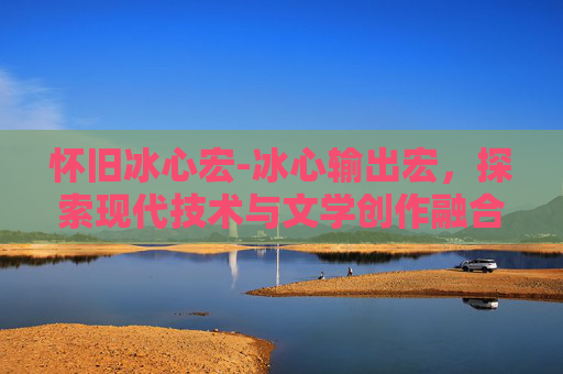 怀旧冰心宏-冰心输出宏，探索现代技术与文学创作融合的新篇章