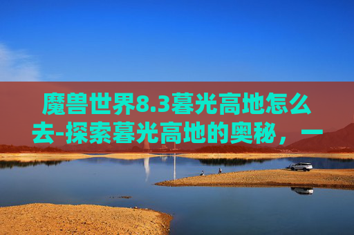 魔兽世界8.3暮光高地怎么去-探索暮光高地的奥秘,一次难忘的徒步旅行 魔兽世界8.3暮光高地怎么去-探索暮光高地的奥秘,一次难忘的徒步旅行