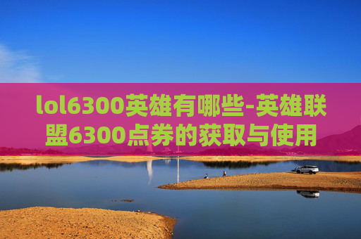 lol6300英雄有哪些-英雄联盟6300点券的获取与使用策略