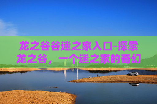 龙之谷谷迷之家入口-探索龙之谷，一个迷之家的奇幻旅程