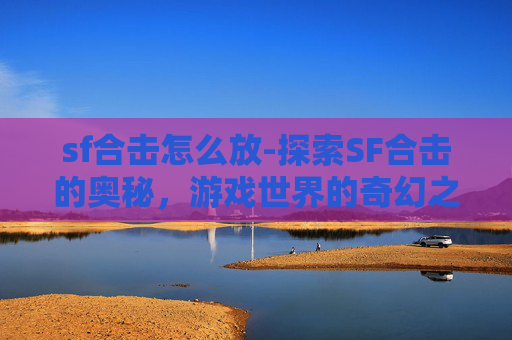 sf合击怎么放-探索SF合击的奥秘，游戏世界的奇幻之旅