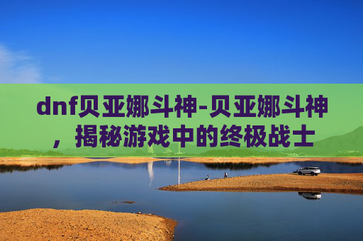dnf贝亚娜斗神-贝亚娜斗神,揭秘游戏中的终极战士 dnf贝亚娜斗神-贝亚娜斗神,揭秘游戏中的终极战士
