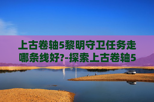 上古卷轴5黎明守卫任务走哪条线好?-探索上古卷轴5，天际中的黎明守卫——一个未被充分发掘的神秘组织