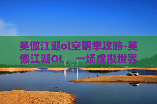 笑傲江湖ol空明拳攻略-笑傲江湖OL，一场虚拟世界的武侠梦